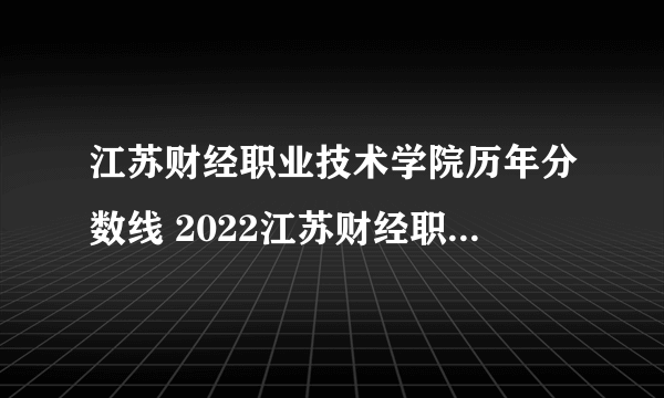 江苏财经职业技术学院历年分数线 2022江苏财经职业技术学院录取分数线