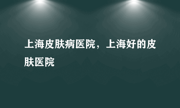 上海皮肤病医院，上海好的皮肤医院