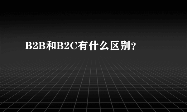 B2B和B2C有什么区别？