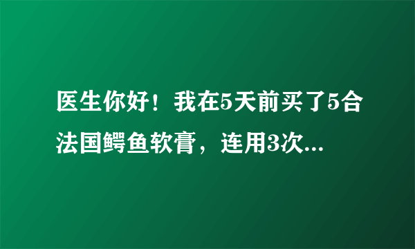 医生你好！我在5天前买了5合法国鳄鱼软膏，连用3次，每...