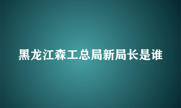 黑龙江森工总局新局长是谁