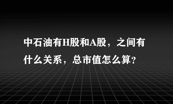 中石油有H股和A股，之间有什么关系，总市值怎么算？