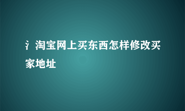 氵淘宝网上买东西怎样修改买家地址