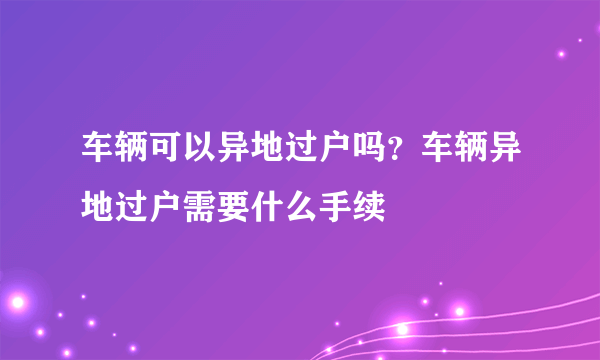 车辆可以异地过户吗？车辆异地过户需要什么手续