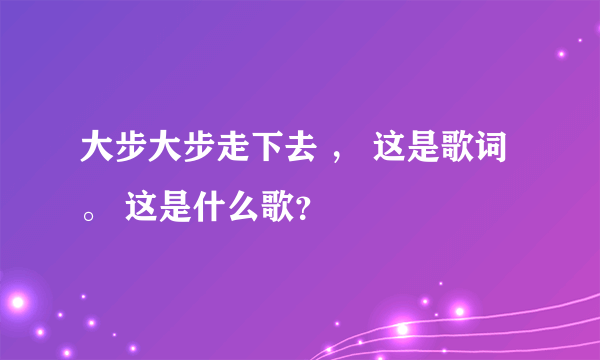 大步大步走下去 ， 这是歌词。 这是什么歌？