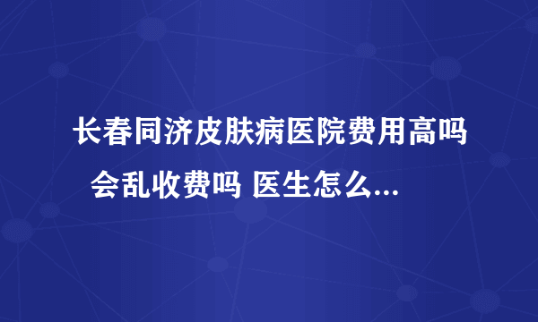 长春同济皮肤病医院费用高吗  会乱收费吗 医生怎么样孩子得了皮肤病去了很多地方可是到现在都没见好？