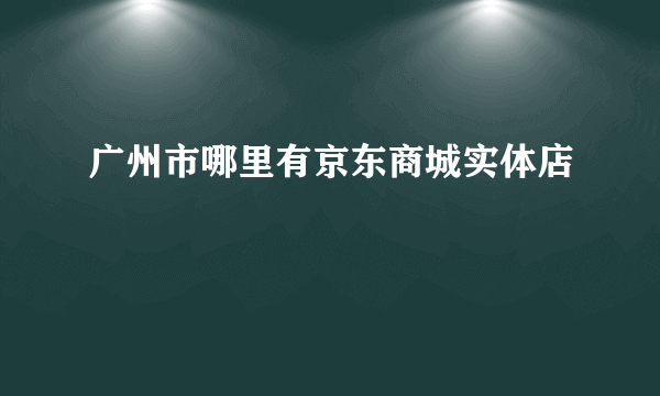 广州市哪里有京东商城实体店