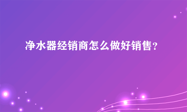 净水器经销商怎么做好销售？