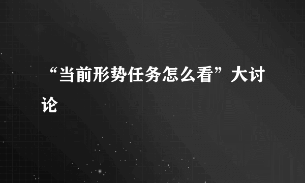 “当前形势任务怎么看”大讨论