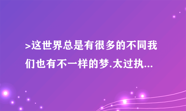 >这世界总是有很多的不同我们也有不一样的梦.太过执着让一切变得冷漠向前走留下的是难过退一步总会海阔