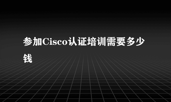 参加Cisco认证培训需要多少钱