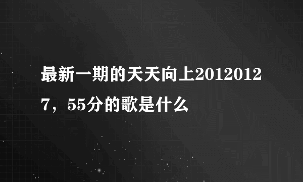 最新一期的天天向上20120127，55分的歌是什么