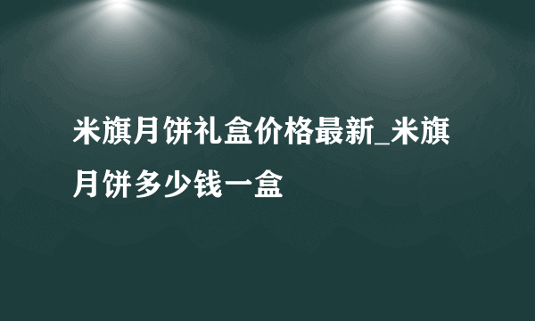 米旗月饼礼盒价格最新_米旗月饼多少钱一盒