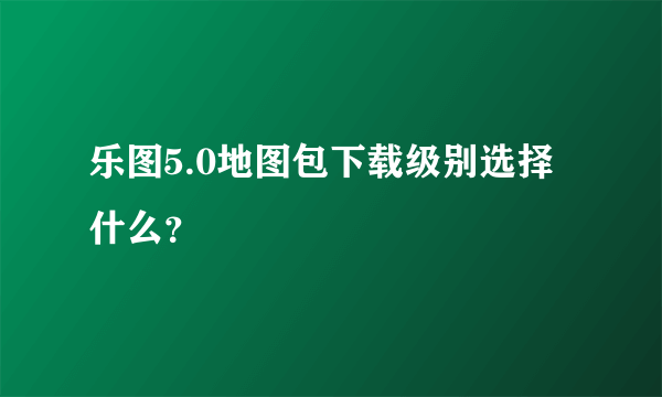 乐图5.0地图包下载级别选择什么？