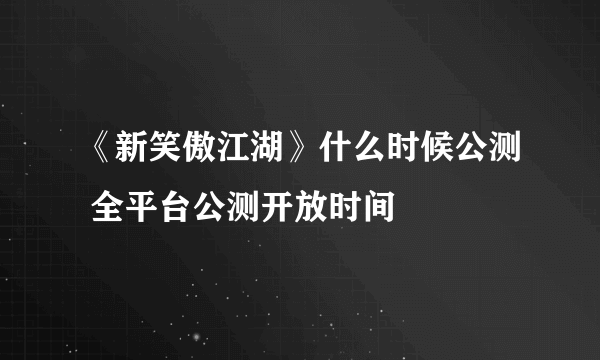 《新笑傲江湖》什么时候公测 全平台公测开放时间