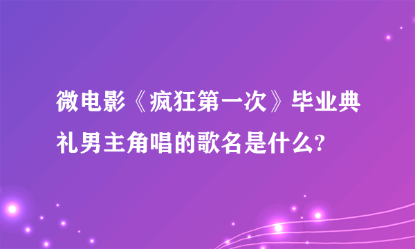 微电影《疯狂第一次》毕业典礼男主角唱的歌名是什么?