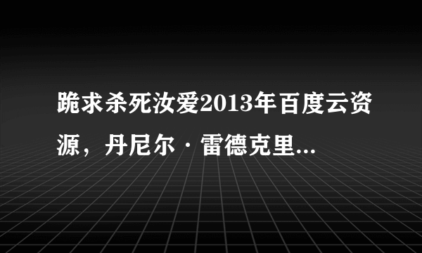 跪求杀死汝爱2013年百度云资源，丹尼尔·雷德克里夫主演的