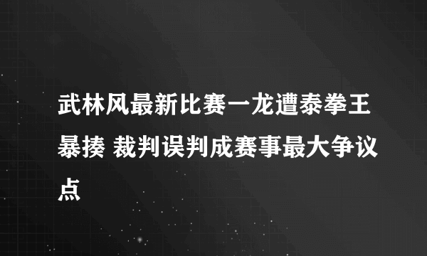 武林风最新比赛一龙遭泰拳王暴揍 裁判误判成赛事最大争议点