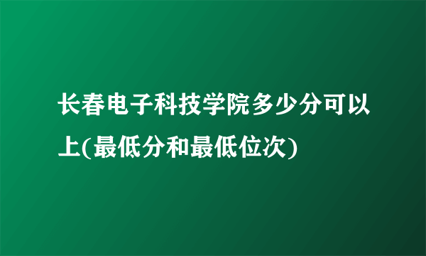 长春电子科技学院多少分可以上(最低分和最低位次)