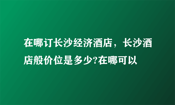 在哪订长沙经济酒店，长沙酒店般价位是多少?在哪可以