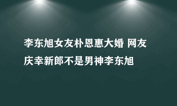 李东旭女友朴恩惠大婚 网友庆幸新郎不是男神李东旭