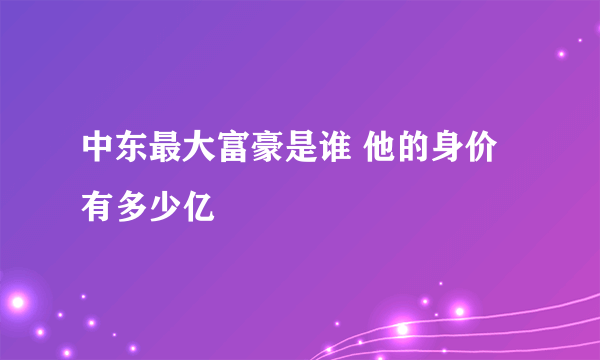 中东最大富豪是谁 他的身价有多少亿