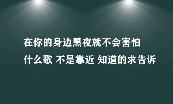 在你的身边黑夜就不会害怕 什么歌 不是靠近 知道的求告诉