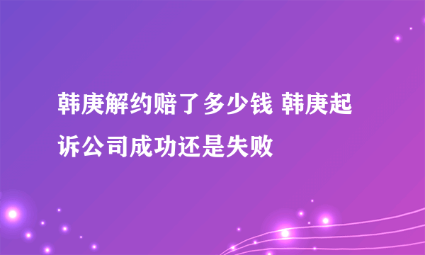 韩庚解约赔了多少钱 韩庚起诉公司成功还是失败