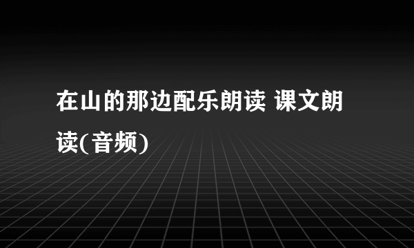 在山的那边配乐朗读 课文朗读(音频)