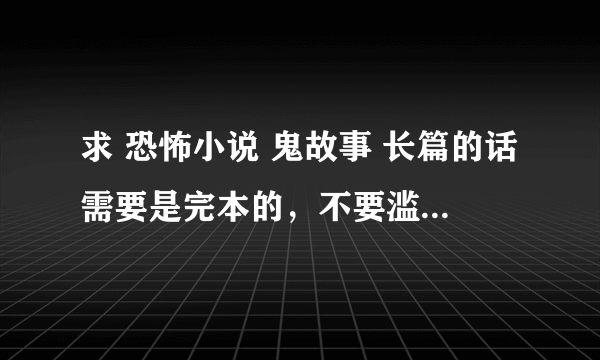 求 恐怖小说 鬼故事 长篇的话需要是完本的，不要滥竽充数的，不要人尽可夫的，需要.额...我没看过的..