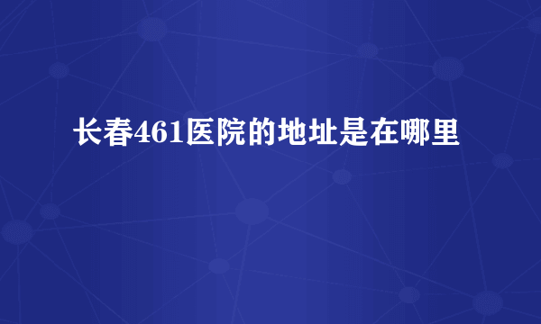 长春461医院的地址是在哪里