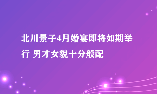 北川景子4月婚宴即将如期举行 男才女貌十分般配