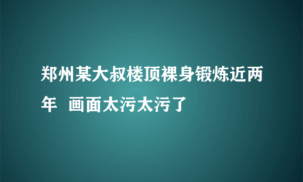 郑州某大叔楼顶裸身锻炼近两年  画面太污太污了