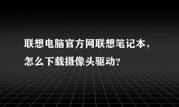 联想电脑官方网联想笔记本，怎么下载摄像头驱动？