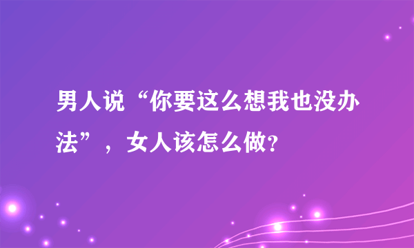 男人说“你要这么想我也没办法”，女人该怎么做？