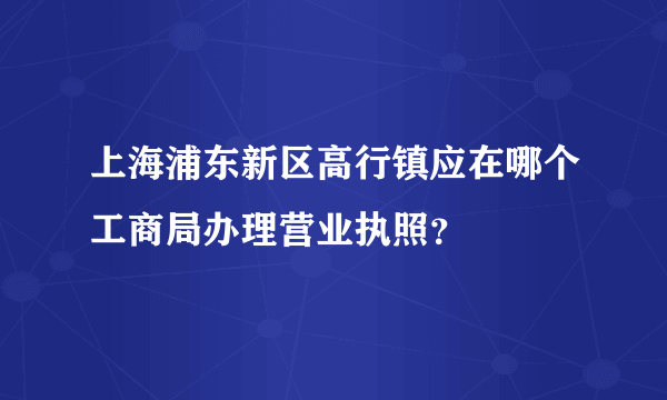 上海浦东新区高行镇应在哪个工商局办理营业执照？