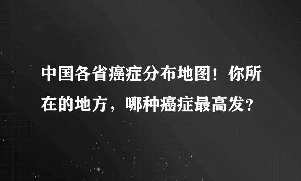 中国各省癌症分布地图！你所在的地方，哪种癌症最高发？