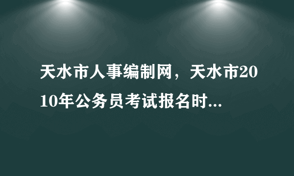 天水市人事编制网，天水市2010年公务员考试报名时间具体是什么时候