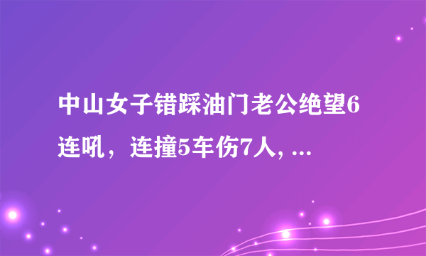 中山女子错踩油门老公绝望6连吼，连撞5车伤7人, 你怎么看？