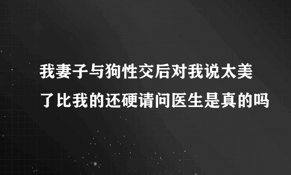 我妻子与狗性交后对我说太美了比我的还硬请问医生是真的吗