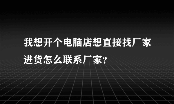 我想开个电脑店想直接找厂家进货怎么联系厂家？