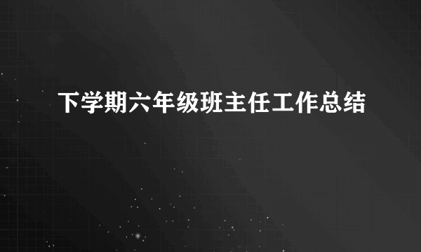 下学期六年级班主任工作总结