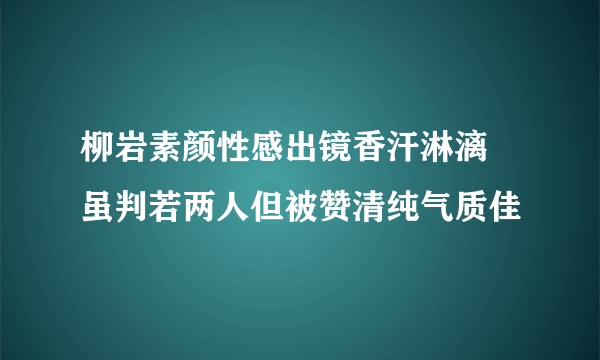 柳岩素颜性感出镜香汗淋漓 虽判若两人但被赞清纯气质佳