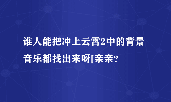 谁人能把冲上云霄2中的背景音乐都找出来呀[亲亲？