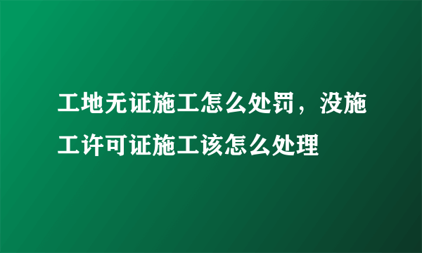 工地无证施工怎么处罚，没施工许可证施工该怎么处理