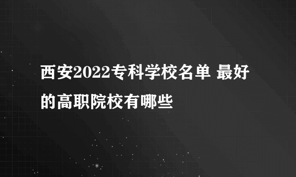 西安2022专科学校名单 最好的高职院校有哪些