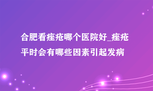 合肥看痤疮哪个医院好_痤疮平时会有哪些因素引起发病