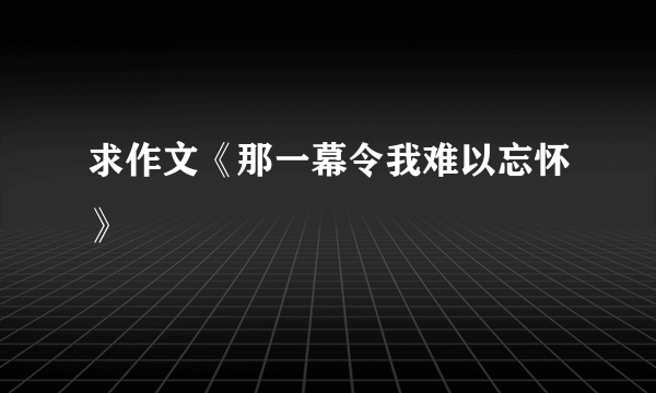 求作文《那一幕令我难以忘怀》