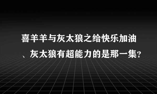 喜羊羊与灰太狼之给快乐加油、灰太狼有超能力的是那一集？