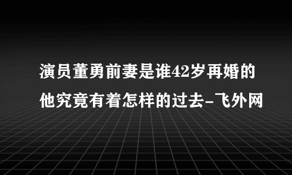 演员董勇前妻是谁42岁再婚的他究竟有着怎样的过去-飞外网